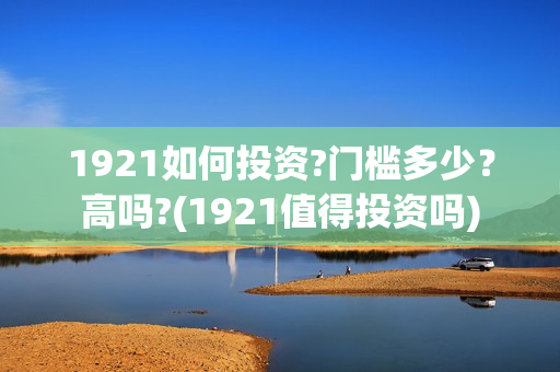 1921如何投资?门槛多少？高吗?(1921值得投资吗)