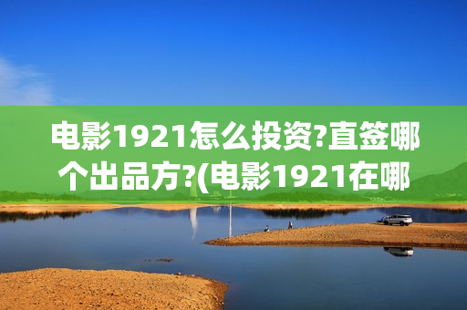 电影1921怎么投资?直签哪个出品方?(电影1921在哪个app独播)
