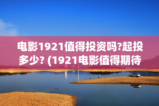 电影1921值得投资吗?起投多少? (1921电影值得期待吗)