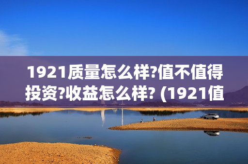 1921质量怎么样?值不值得投资?收益怎么样? (1921值得一看吗)