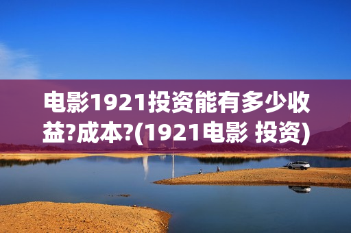 电影1921投资能有多少收益?成本?(1921电影 投资)