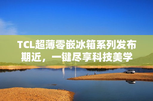 TCL超薄零嵌冰箱系列发布期近，一键尽享科技美学