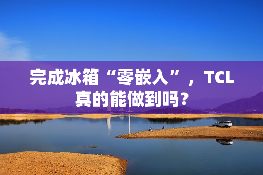 完成冰箱“零嵌入”，TCL真的能做到吗？