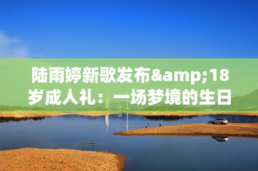 陆雨婷新歌发布&18岁成人礼：一场梦境的生日礼物