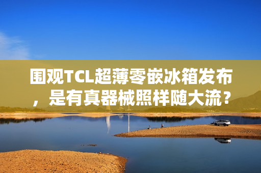 围观TCL超薄零嵌冰箱发布，是有真器械照样随大流？