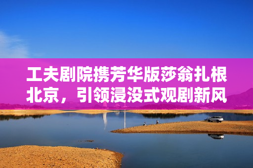 工夫剧院携芳华版莎翁扎根北京，引领浸没式观剧新风潮