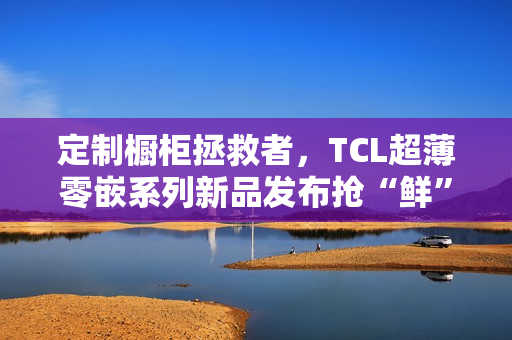 定制橱柜拯救者，TCL超薄零嵌系列新品发布抢“鲜”看