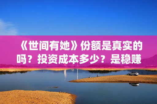 《世间有她》份额是真实的吗？投资成本多少？是稳赚的吗？(世间有她讲的是什么)