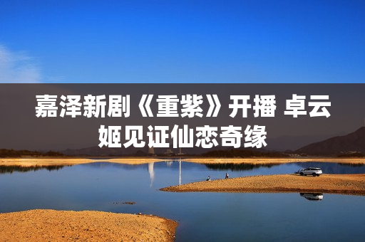 嘉泽新剧《重紫》开播 卓云姬见证仙恋奇缘