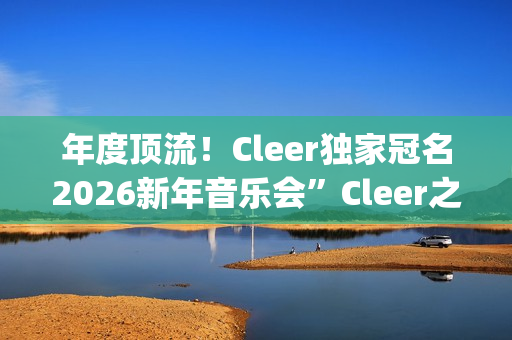 年度顶流！Cleer独家冠名2026新年音乐会”Cleer之夜”，俄罗斯交响爱乐乐团声入人心(年度顶流榜单)