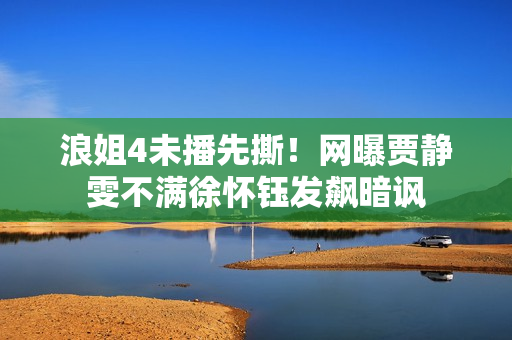 浪姐4未播先撕！网曝贾静雯不满徐怀钰发飙暗讽