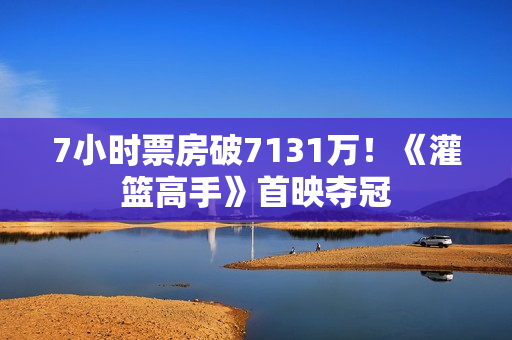 7小时票房破7131万！《灌篮高手》首映夺冠