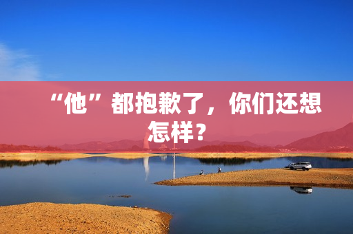 “他”都抱歉了，你们还想怎样？