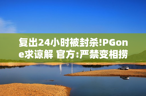 复出24小时被封杀!PGone求谅解 官方:严禁变相捞金
