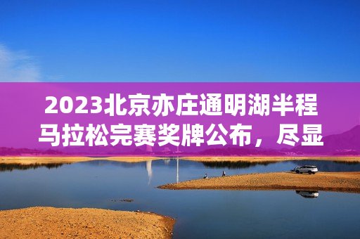 2023北京亦庄通明湖半程马拉松完赛奖牌公布，尽显科技魅力