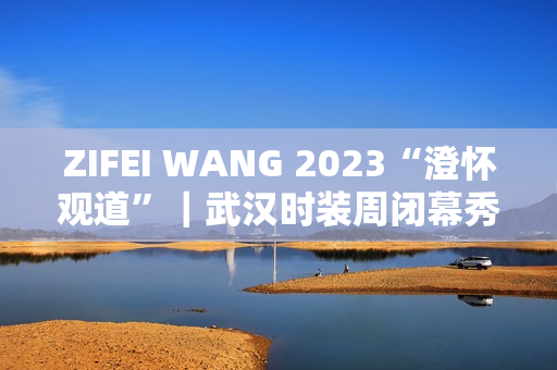 ZIFEI WANG 2023“澄怀观道”|武汉时装周闭幕秀成功举办 ZIFEI WANG 2023“澄怀观道”|武汉时装周闭幕秀成功举办