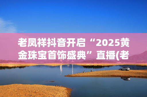 老凤祥抖音开启“2025黄金珠宝首饰盛典”直播(老凤祥抖音开启定位服务)