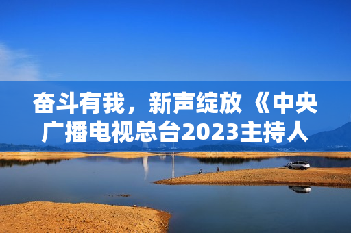 奋斗有我，新声绽放 《中央广播电视总台2023主持人大赛》正式启动