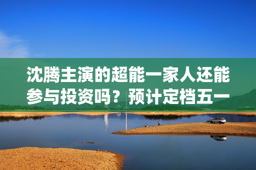 沈腾主演的超能一家人还能参与投资吗？预计定档五一上映是真的吗？(沈腾超能一家)