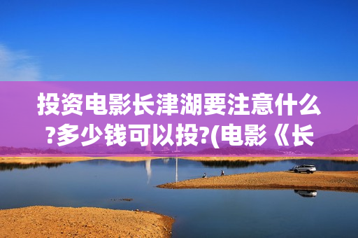投资电影长津湖要注意什么?多少钱可以投?(电影《长津湖》投资方)