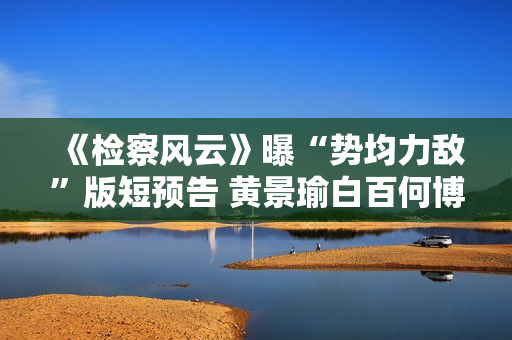 《检察风云》曝“势均力敌”版短预告 黄景瑜白百何博弈火药味十足