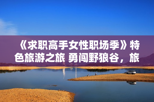 《求职高手女性职场季》特色旅游之旅 勇闯野狼谷，旅游新思路
