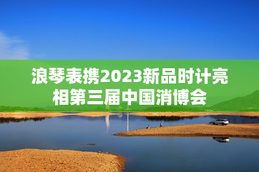 浪琴表携2023新品时计亮相第三届中国消博会