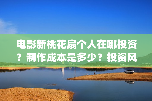 电影新桃花扇个人在哪投资？制作成本是多少？投资风险大吗？(新桃花扇什么时候上映)