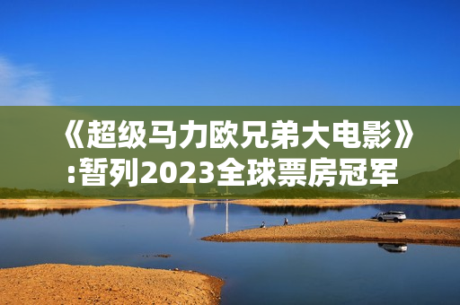《超级马力欧兄弟大电影》:暂列2023全球票房冠军