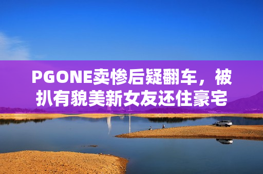 PGONE卖惨后疑翻车，被扒有貌美新女友还住豪宅