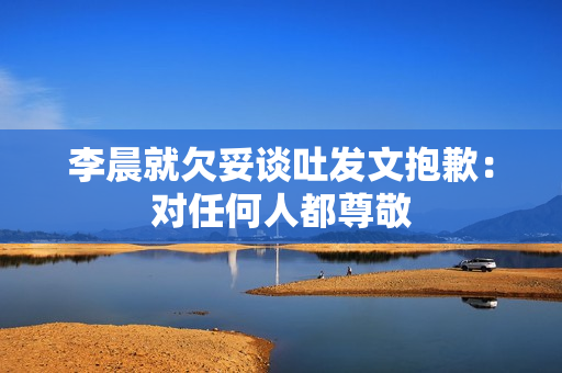 李晨就欠妥谈吐发文抱歉：对任何人都尊敬