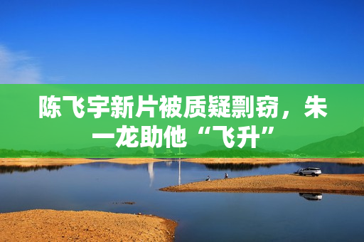 陈飞宇新片被质疑剽窃，朱一龙助他“飞升”
