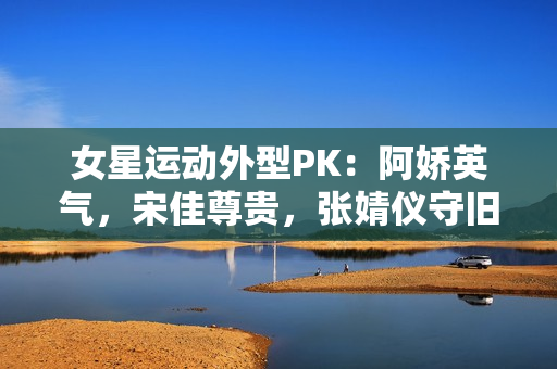女星运动外型PK：阿娇英气，宋佳尊贵，张婧仪守旧