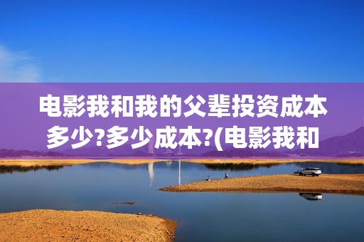 电影我和我的父辈投资成本多少?多少成本?(电影我和我的父亲剧情介绍)