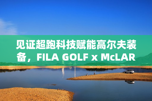 见证超跑科技赋能高尔夫装备,FILA GOLF x McLAREN联名系列全球首发 见证超跑科技赋能高尔夫装备,FILA GOLF x McLAREN联名系列全球首发