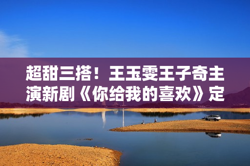 超甜三搭！王玉雯王子奇主演新剧《你给我的喜欢》定档4月24日