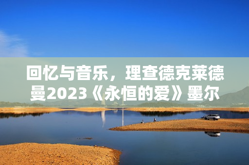 回忆与音乐，理查德克莱德曼2023《永恒的爱》墨尔本发布会正式召开