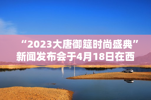 “2023大唐御筵时尚盛典”新闻发布会于4月18日在西安盛大召开 “2023大唐御筵时尚盛典”新闻发布会于4月18日在西安盛大召开
