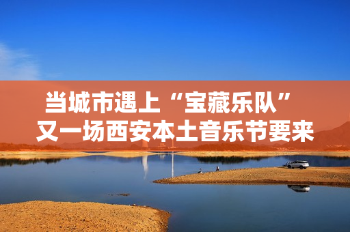 当城市遇上“宝藏乐队” 又一场西安本土音乐节要来啦