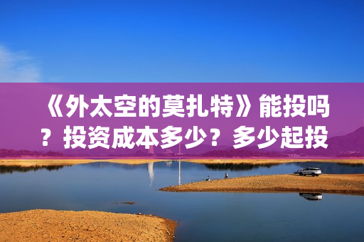 《外太空的莫扎特》能投吗？投资成本多少？多少起投？(《外太空的莫扎特》大结局)