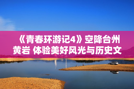 《青春环游记4》空降台州黄岩 体验美好风光与历史文化积淀