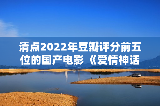 清点2022年豆瓣评分前五位的国产电影 《爱情神话》居然排榜首？