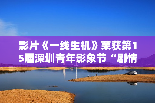 影片《一线生机》荣获第15届深圳青年影象节“剧情片类青年题材迥殊作品”奖