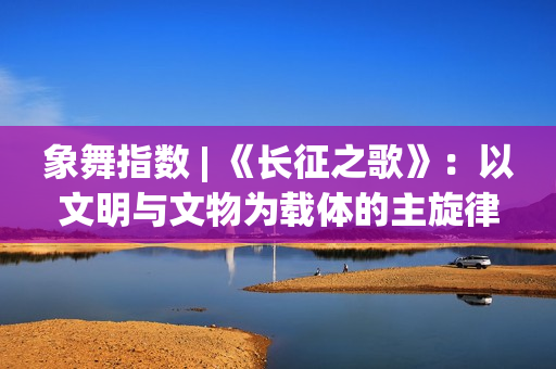 象舞指数 | 《长征之歌》：以文明与文物为载体的主旋律佳作