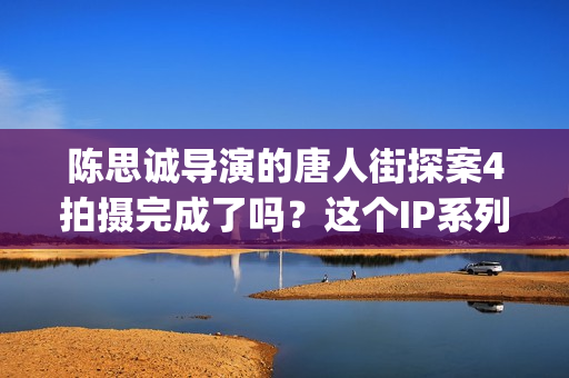 陈思诚导演的唐人街探案4拍摄完成了吗？这个IP系列还有投资价值吗？(陈思诚感慨唐探难拍)