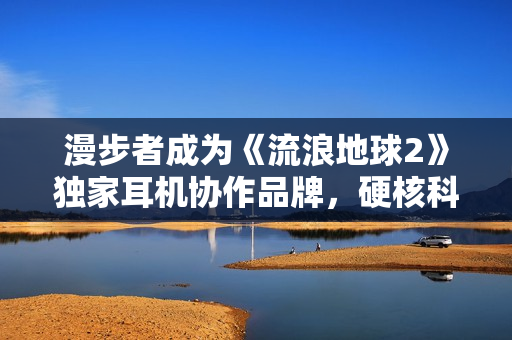 漫步者成为《流浪地球2》独家耳机协作品牌，硬核科技品牌片中显示备受等待