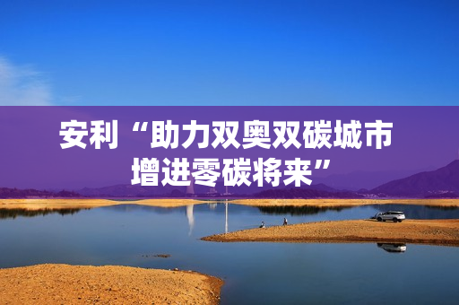 安利“助力双奥双碳城市 增进零碳将来”