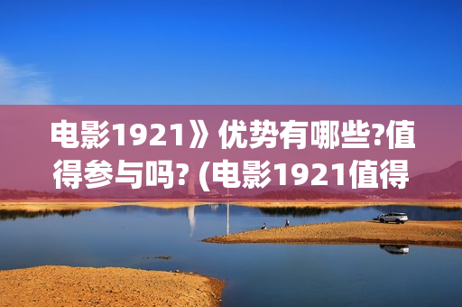 电影1921》优势有哪些?值得参与吗? (电影1921值得看么)