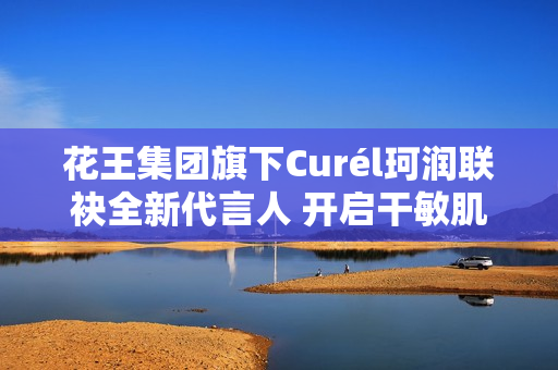 花王集团旗下Curél珂润联袂全新代言人 开启干敏肌神经酰胺护理*新风潮
