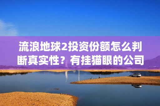 流浪地球2投资份额怎么判断真实性？有挂猫眼的公司卖份额吗？(流浪地球2投资方都有哪些公司)